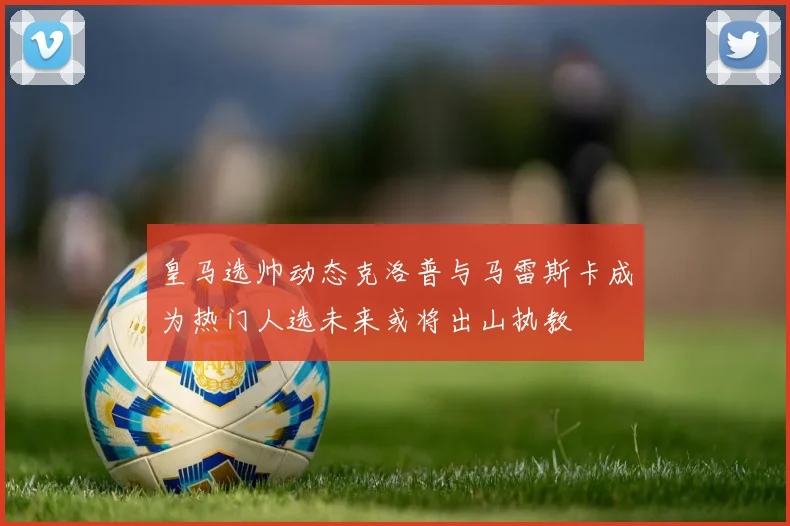 皇马选帅动态克洛普与马雷斯卡成为热门人选未来或将出山执教