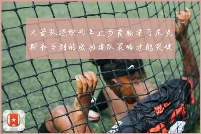 火箭队连续两年止步首轮学习尼克斯和马刺的成功建队策略才能突破瓶颈