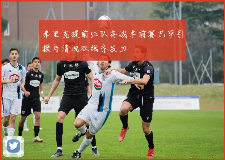 弗里克提前归队备战季前赛巴萨引援与清洗双线齐发力