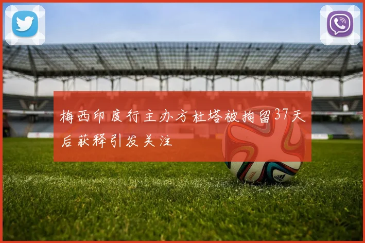 梅西印度行主办方杜塔被拘留37天后获释引发关注