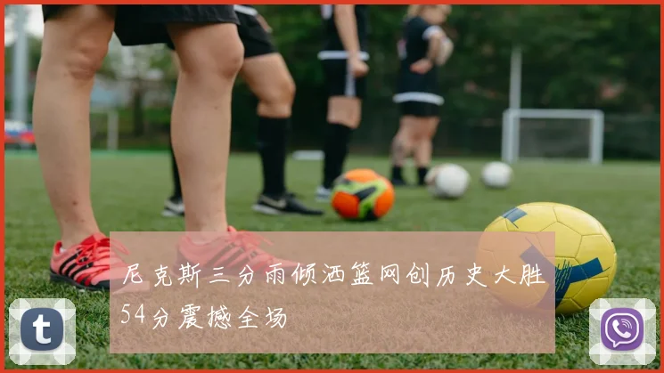 尼克斯三分雨倾洒篮网创历史大胜54分震撼全场