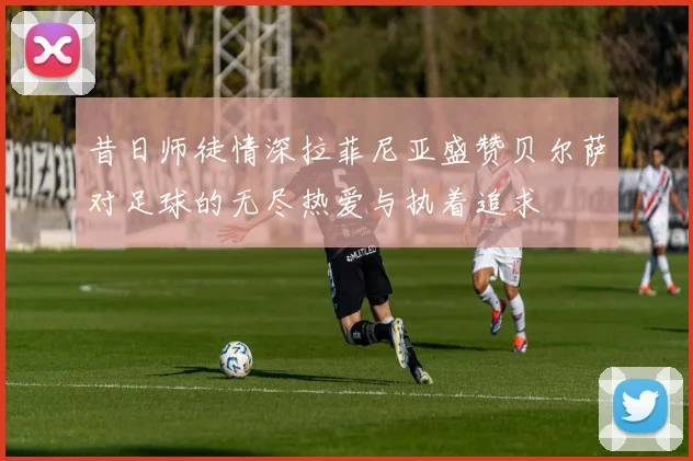 昔日师徒情深拉菲尼亚盛赞贝尔萨对足球的无尽热爱与执着追求