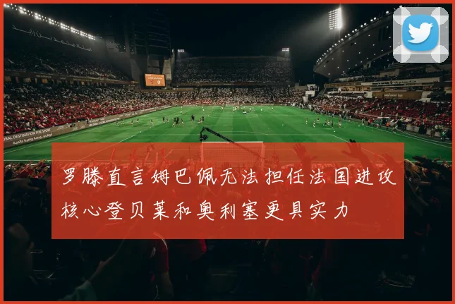 罗滕直言姆巴佩无法担任法国进攻核心登贝莱和奥利塞更具实力
