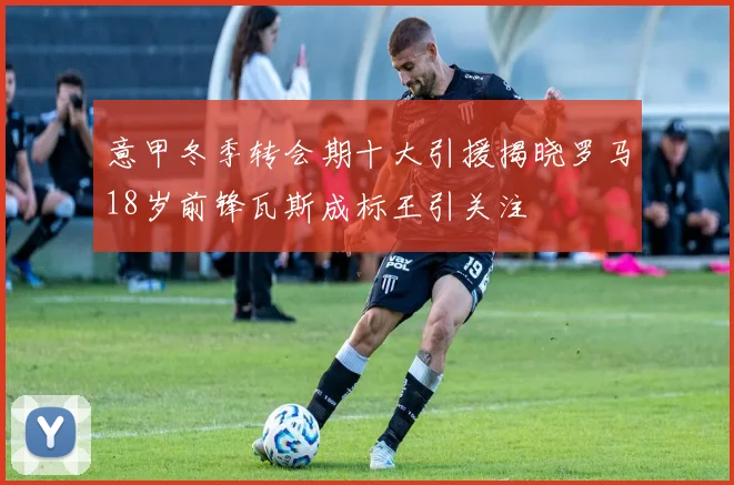 意甲冬季转会期十大引援揭晓罗马18岁前锋瓦斯成标王引关注