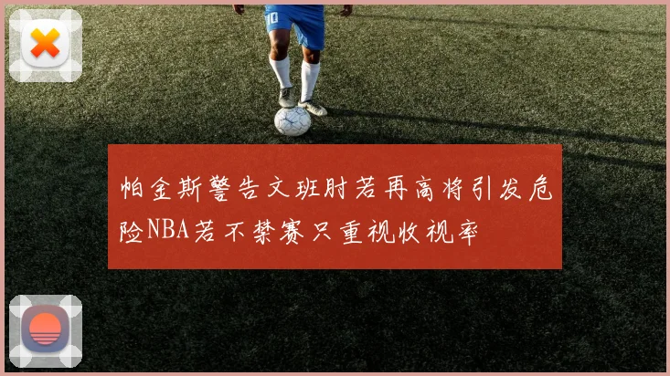 帕金斯警告文班肘若再高将引发危险NBA若不禁赛只重视收视率