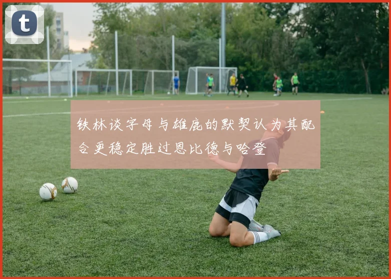 铁林谈字母与雄鹿的默契认为其配合更稳定胜过恩比德与哈登