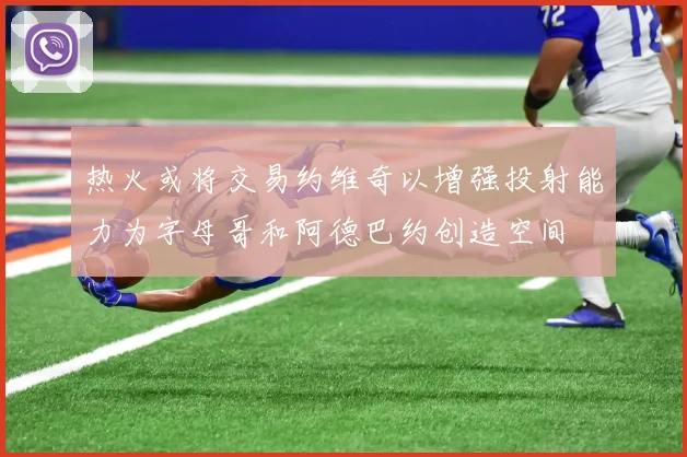 热火或将交易约维奇以增强投射能力为字母哥和阿德巴约创造空间