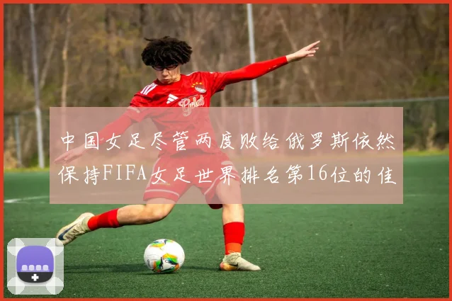 中国女足尽管两度败给俄罗斯依然保持FIFA女足世界排名第16位的佳绩