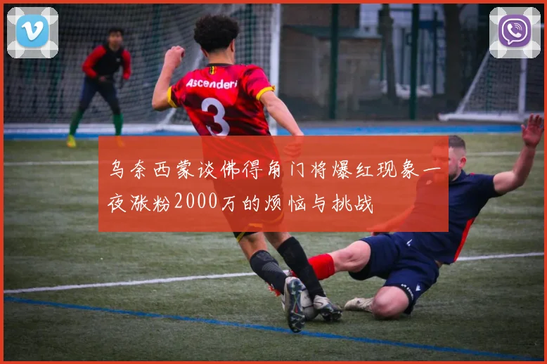 乌奈西蒙谈佛得角门将爆红现象一夜涨粉2000万的烦恼与挑战