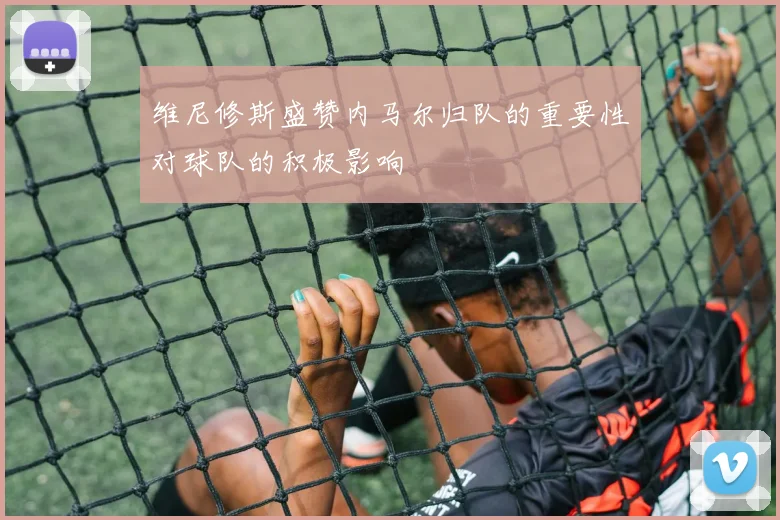 维尼修斯盛赞内马尔归队的重要性对球队的积极影响