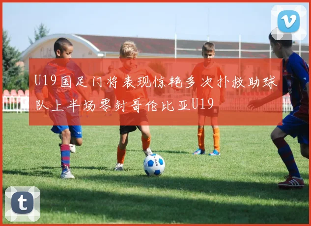 U19国足门将表现惊艳多次扑救助球队上半场零封哥伦比亚U19