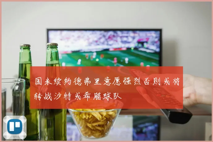 国米续约德弗里意愿强烈否则或将转战沙特或希腊球队