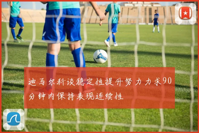 迪马尔科谈稳定性提升努力力求90分钟内保持表现连续性