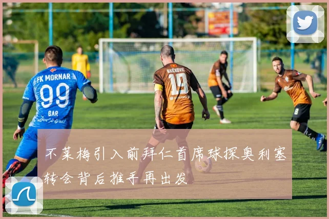 不莱梅引入前拜仁首席球探奥利塞转会背后推手再出发