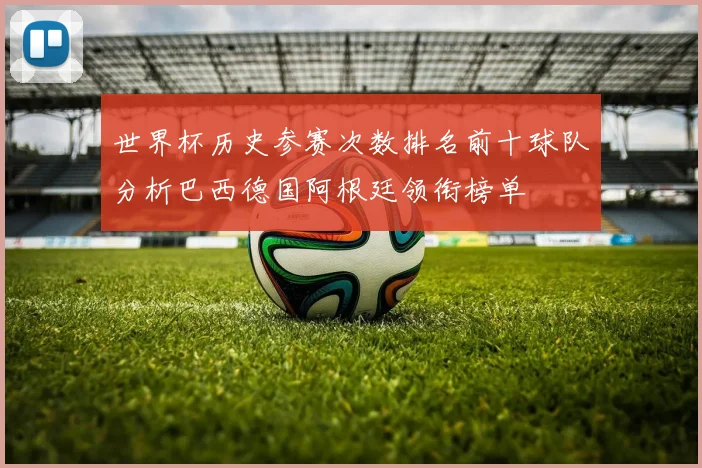 世界杯历史参赛次数排名前十球队分析巴西德国阿根廷领衔榜单