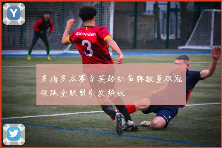 罗梅罗本赛季英超红黄牌数量双冠领跑全联盟引发热议