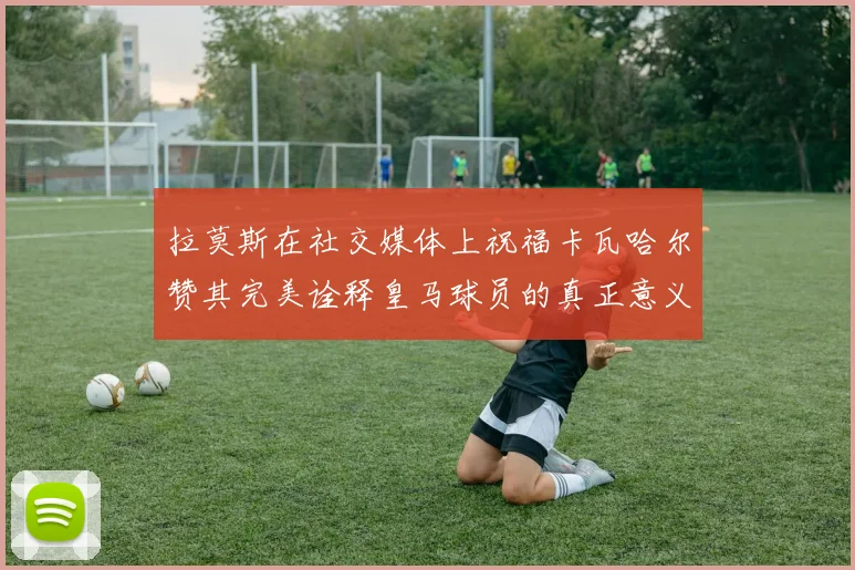 拉莫斯在社交媒体上祝福卡瓦哈尔赞其完美诠释皇马球员的真正意义